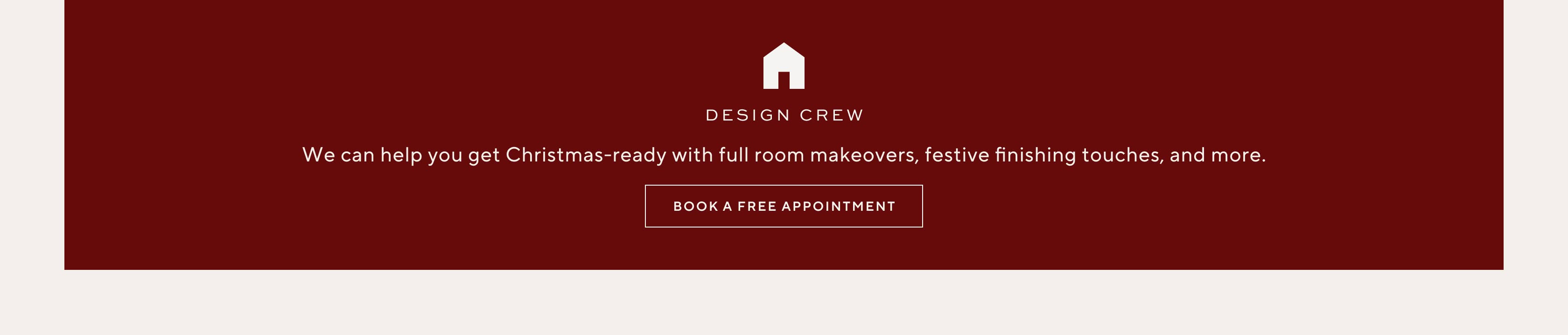 Design Crew. We can help you get Christmas-ready with full room makeovers, festive finishing touches, and more. Book a free appointment.